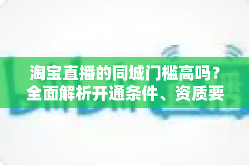 淘宝直播的同城门槛高吗?全面解析开通条件、资质要求与新手入门指南 淘宝直播的同城门槛高吗?全面解析开通条件、资质要求与新手入门指南