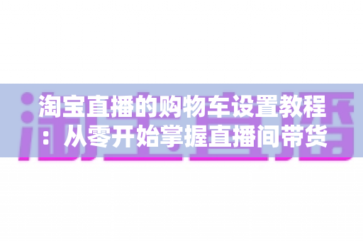 淘宝直播的购物车设置教程:从零开始掌握直播间带货核心技能 淘宝直播的购物车设置教程:从零开始掌握直播间带货核心技能