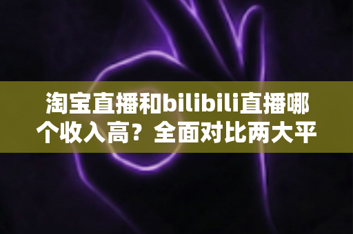 淘宝直播和bilibili直播哪个收入高?全面对比两大平台主播变现能力与赚钱模式 淘宝直播和bilibili直播哪个收入高?全面对比两大平台主播变现能力与赚钱模式