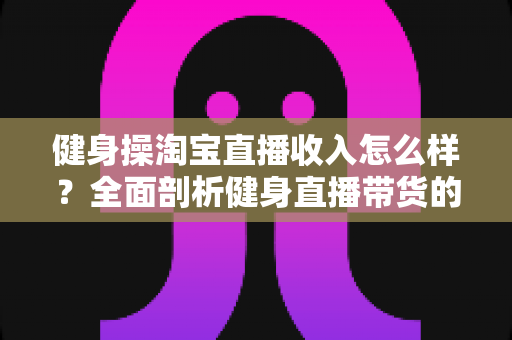 健身操淘宝直播收入怎么样?全面剖析健身直播带货的真实收益与发展前景 健身操淘宝直播收入怎么样?全面剖析健身直播带货的真实收益与发展前景