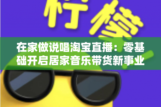 在家做说唱淘宝直播：零基础开启居家音乐带货新事业的实战指南