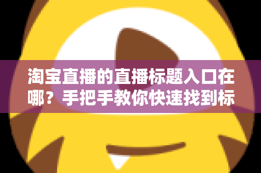 淘宝直播的直播标题入口在哪？手把手教你快速找到标题设置入口并写出高点击率好标题
