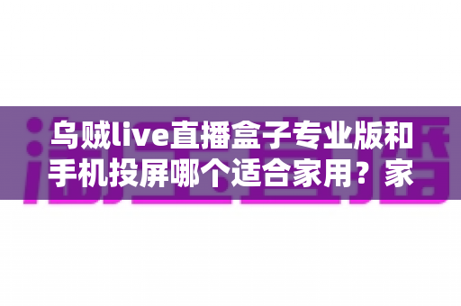 乌贼live直播盒子专业版和手机投屏哪个适合家用？家庭大屏观影方案全面对比与选购指南