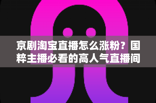 京剧淘宝直播怎么涨粉？国粹主播必看的高人气直播间打造实战指南