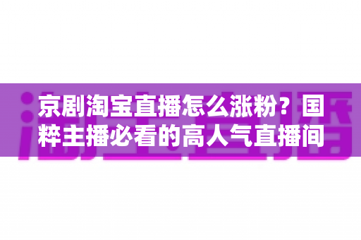 京剧淘宝直播怎么涨粉？国粹主播必看的高人气直播间打造实战指南