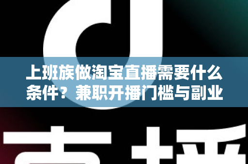 上班族做淘宝直播需要什么条件?兼职开播门槛与副业起步全指南 上班族做淘宝直播需要什么条件?兼职开播门槛与副业起步全指南