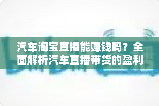 汽车淘宝直播能赚钱吗?全面解析汽车直播带货的盈利模式与实操指南 汽车淘宝直播能赚钱吗?全面解析汽车直播带货的盈利模式与实操指南
