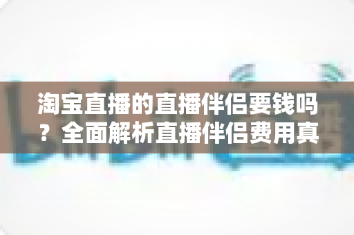 淘宝直播的直播伴侣要钱吗?全面解析直播伴侣费用真相与免费开播全攻略 淘宝直播的直播伴侣要钱吗?全面解析直播伴侣费用真相与免费开播全攻略