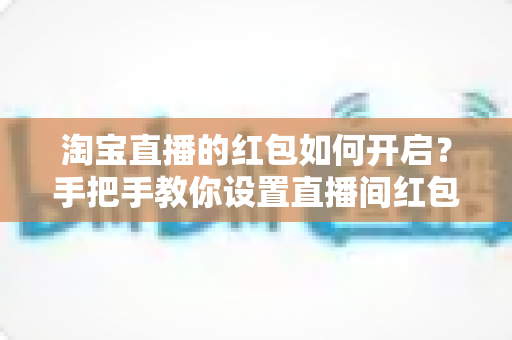 淘宝直播的红包如何开启?手把手教你设置直播间红包,轻松提升人气与转化率 淘宝直播的红包如何开启?手把手教你设置直播间红包,轻松提升人气与转化率