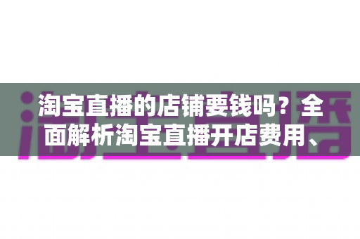淘宝直播的店铺要钱吗?全面解析淘宝直播开店费用、入驻条件与低成本运营指南 淘宝直播的店铺要钱吗?全面解析淘宝直播开店费用、入驻条件与低成本运营指南