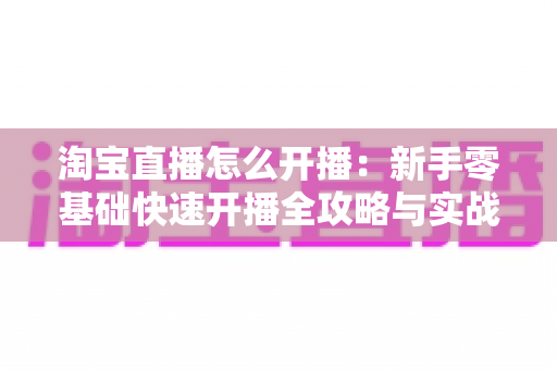 淘宝直播怎么开播：新手零基础快速开播全攻略与实战运营技巧