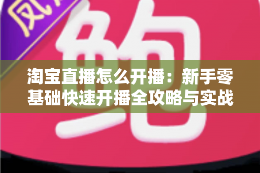 淘宝直播怎么开播：新手零基础快速开播全攻略与实战运营技巧