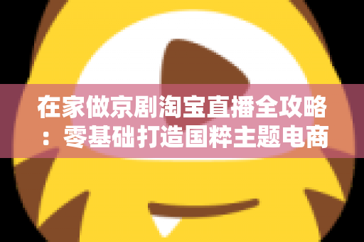 在家做京剧淘宝直播全攻略:零基础打造国粹主题电商直播间的完整指南 在家做京剧淘宝直播全攻略:零基础打造国粹主题电商直播间的完整指南