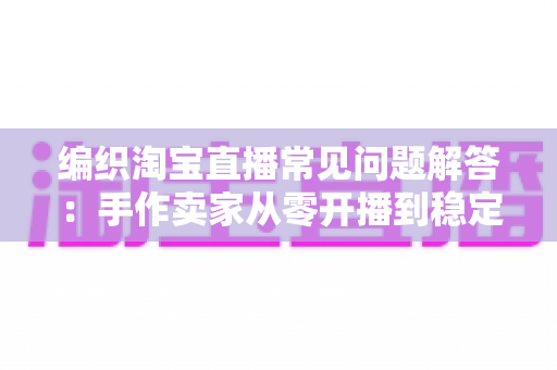 编织淘宝直播常见问题解答:手作卖家从零开播到稳定出单的全流程指南 编织淘宝直播常见问题解答:手作卖家从零开播到稳定出单的全流程指南
