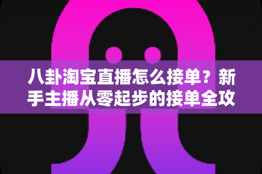 八卦淘宝直播怎么接单？新手主播从零起步的接单全攻略与实战赚钱指南