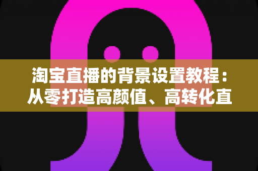 淘宝直播的背景设置教程：从零打造高颜值、高转化直播间的实战指南