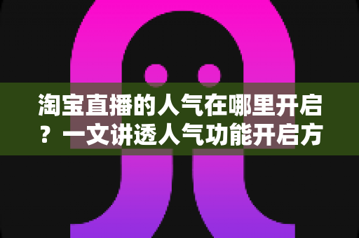 淘宝直播的人气在哪里开启？一文讲透人气功能开启方法与提升技巧
