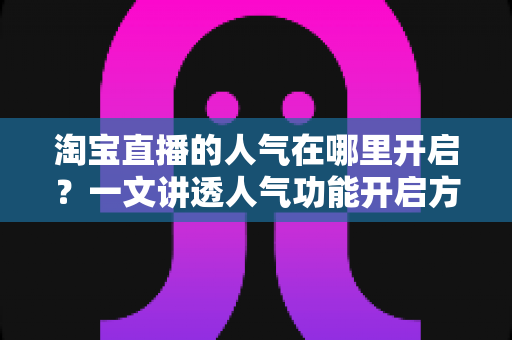 淘宝直播的人气在哪里开启？一文讲透人气功能开启方法与提升技巧
