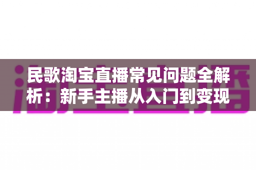 民歌淘宝直播常见问题全解析：新手主播从入门到变现的一站式实用指南