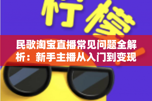 民歌淘宝直播常见问题全解析：新手主播从入门到变现的一站式实用指南