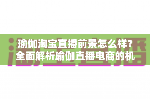 瑜伽淘宝直播前景怎么样？全面解析瑜伽直播电商的机遇、挑战与实操指南