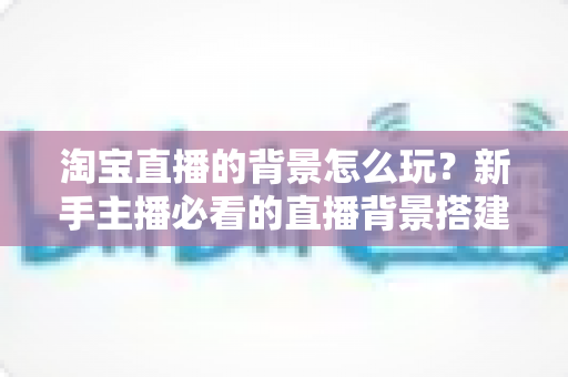 淘宝直播的背景怎么玩?新手主播必看的直播背景搭建与玩法全攻略 淘宝直播的背景怎么玩?新手主播必看的直播背景搭建与玩法全攻略