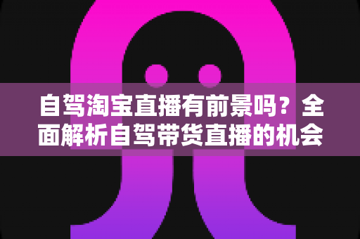 自驾淘宝直播有前景吗？全面解析自驾带货直播的机会、挑战与实战打法