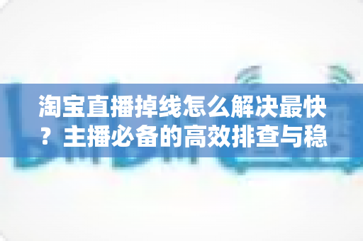 淘宝直播掉线怎么解决最快?主播必备的高效排查与稳定直播全攻略 淘宝直播掉线怎么解决最快?主播必备的高效排查与稳定直播全攻略