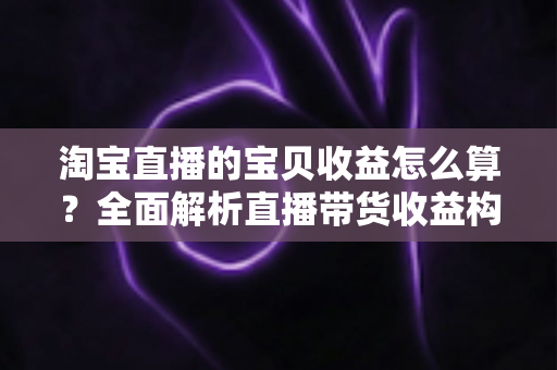 淘宝直播的宝贝收益怎么算？全面解析直播带货收益构成与计算方法
