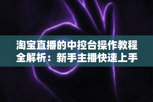 淘宝直播的中控台操作教程全解析：新手主播快速上手直播电商运营的实战指南