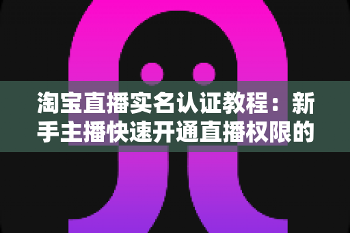 淘宝直播实名认证教程：新手主播快速开通直播权限的完整指南