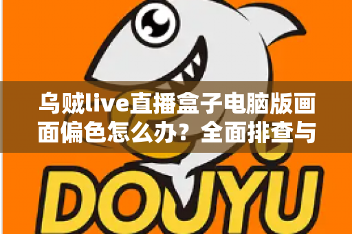 乌贼live直播盒子电脑版画面偏色怎么办?全面排查与解决指南 乌贼live直播盒子电脑版画面偏色怎么办?全面排查与解决指南