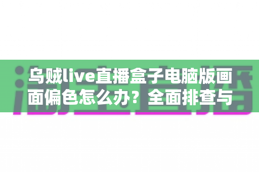 乌贼live直播盒子电脑版画面偏色怎么办?全面排查与解决指南 乌贼live直播盒子电脑版画面偏色怎么办?全面排查与解决指南