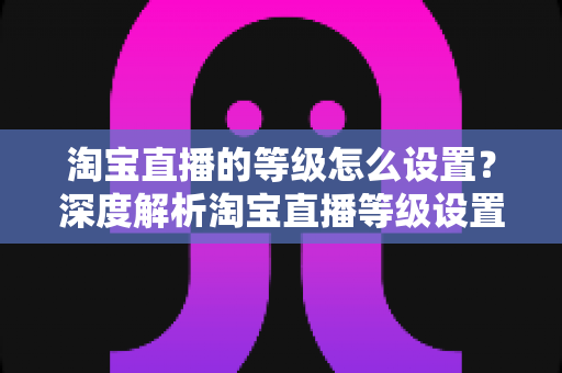 淘宝直播的等级怎么设置？深度解析淘宝直播等级设置方法与快速提升全攻略