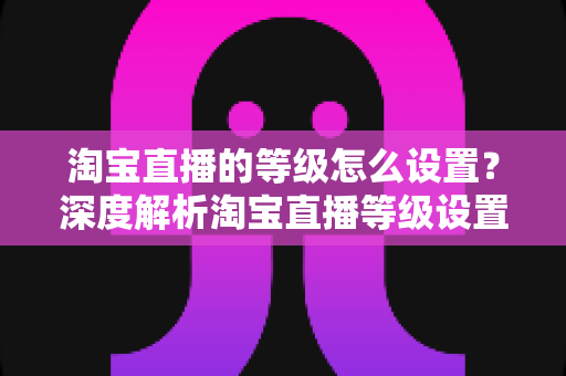 淘宝直播的等级怎么设置？深度解析淘宝直播等级设置方法与快速提升全攻略