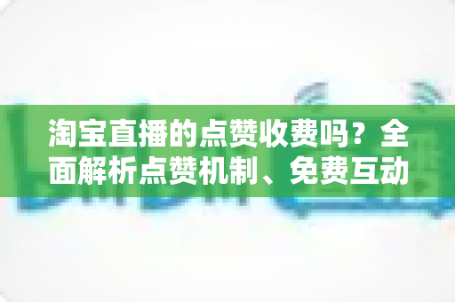 淘宝直播的点赞收费吗？全面解析点赞机制、免费互动技巧与直播间运营指南