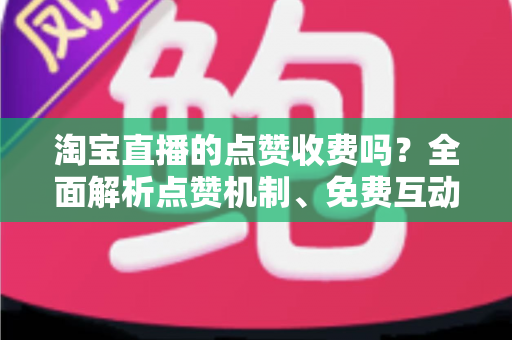 淘宝直播的点赞收费吗？全面解析点赞机制、免费互动技巧与直播间运营指南