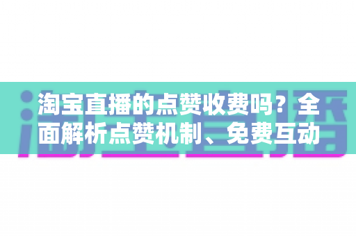 淘宝直播的点赞收费吗？全面解析点赞机制、免费互动技巧与直播间运营指南