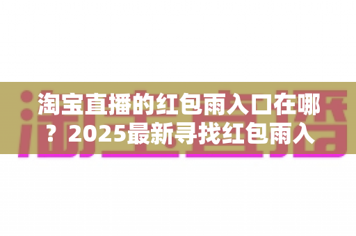 淘宝直播的红包雨入口在哪?2025最新寻找红包雨入口全攻略,教你轻松抢红包不迷路 淘宝直播的红包雨入口在哪?2025最新寻找红包雨入口全攻略,教你轻松抢红包不迷路