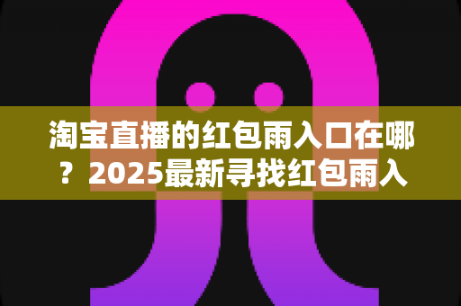 淘宝直播的红包雨入口在哪?2025最新寻找红包雨入口全攻略,教你轻松抢红包不迷路 淘宝直播的红包雨入口在哪?2025最新寻找红包雨入口全攻略,教你轻松抢红包不迷路