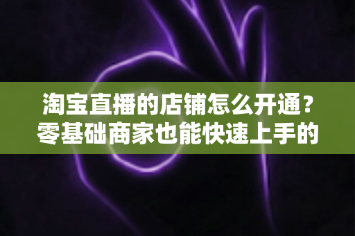 淘宝直播的店铺怎么开通？零基础商家也能快速上手的完整开通教程与运营指南