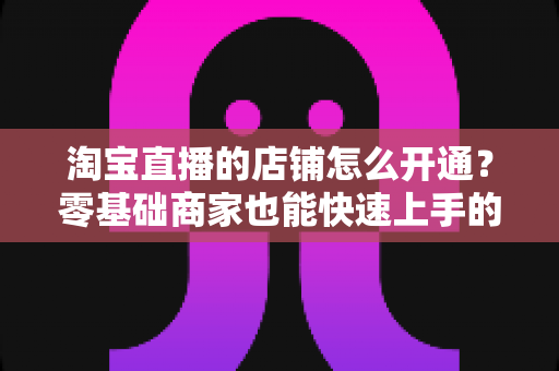 淘宝直播的店铺怎么开通？零基础商家也能快速上手的完整开通教程与运营指南