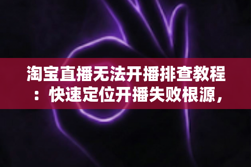 淘宝直播无法开播排查教程：快速定位开播失败根源，让直播间恢复正常运转的完整实战指南