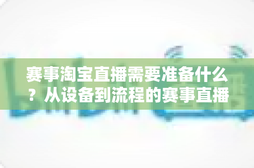 赛事淘宝直播需要准备什么?从设备到流程的赛事直播带货全攻略 赛事淘宝直播需要准备什么?从设备到流程的赛事直播带货全攻略