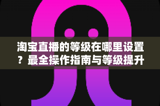 淘宝直播的等级在哪里设置?最全操作指南与等级提升攻略一网打尽 淘宝直播的等级在哪里设置?最全操作指南与等级提升攻略一网打尽