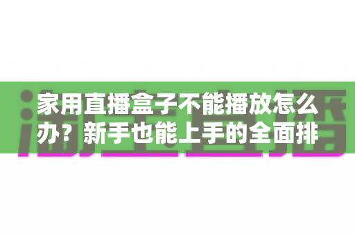 家用直播盒子不能播放怎么办？新手也能上手的全面排查与解决指南