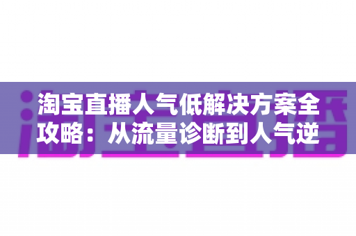 淘宝直播人气低解决方案全攻略：从流量诊断到人气逆袭的实战指南