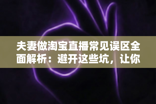 夫妻做淘宝直播常见误区全面解析：避开这些坑，让你们的小两口直播间人气销量双起飞
