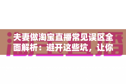 夫妻做淘宝直播常见误区全面解析：避开这些坑，让你们的小两口直播间人气销量双起飞