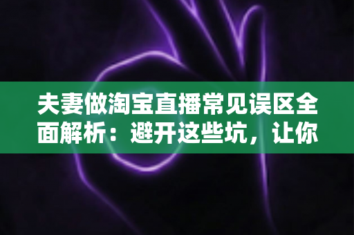 夫妻做淘宝直播常见误区全面解析：避开这些坑，让你们的小两口直播间人气销量双起飞